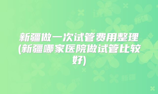 新疆做一次试管费用整理(新疆哪家医院做试管比较好)