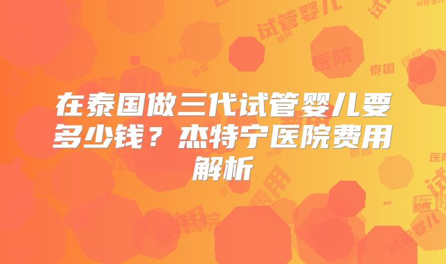 在泰国做三代试管婴儿要多少钱？杰特宁医院费用解析