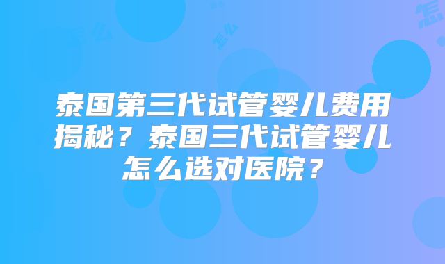 泰国第三代试管婴儿费用揭秘？泰国三代试管婴儿怎么选对医院？