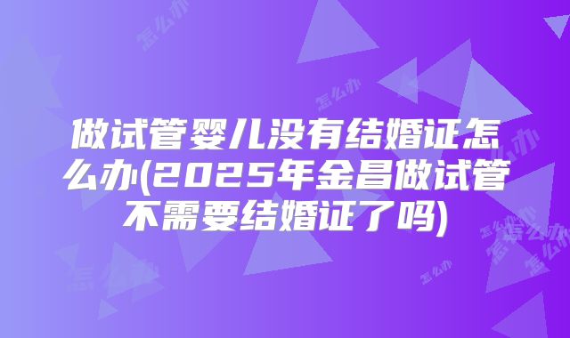 做试管婴儿没有结婚证怎么办(2025年金昌做试管不需要结婚证了吗)