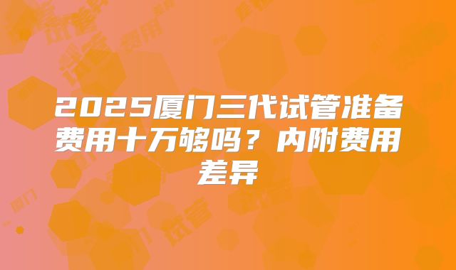 2025厦门三代试管准备费用十万够吗？内附费用差异