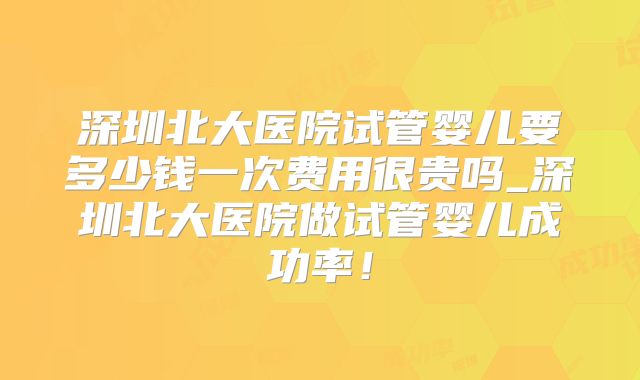 深圳北大医院试管婴儿要多少钱一次费用很贵吗_深圳北大医院做试管婴儿成功率!