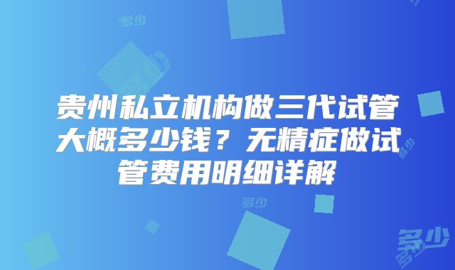 贵州私立机构做三代试管大概多少钱？无精症做试管费用明细详解