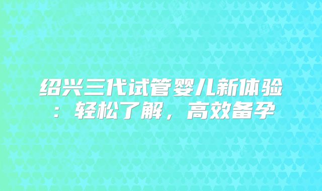 绍兴三代试管婴儿新体验：轻松了解，高效备孕