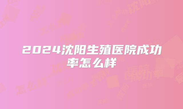 2024沈阳生殖医院成功率怎么样