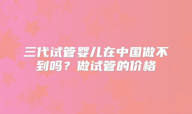 三代试管婴儿在中国做不到吗？做试管的价格