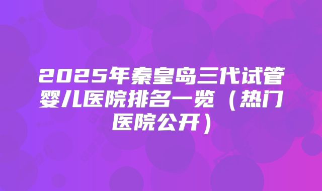 2025年秦皇岛三代试管婴儿医院排名一览（热门医院公开）