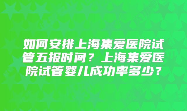 如何安排上海集爱医院试管五报时间?上海集爱医院试管婴儿成功率多少?