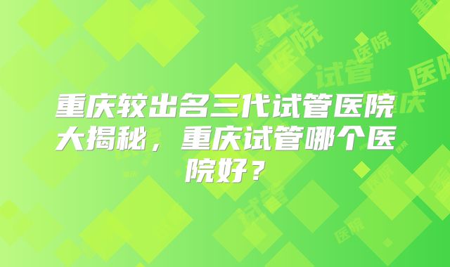 重庆较出名三代试管医院大揭秘，重庆试管哪个医院好？