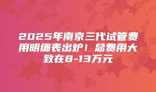 2025年南京三代试管费用明细表出炉！总费用大致在8-13万元