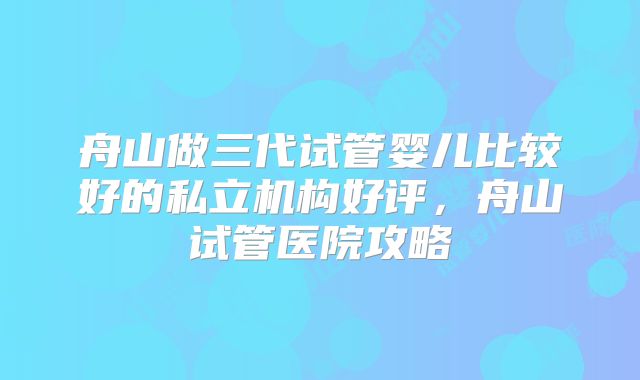 舟山做三代试管婴儿比较好的私立机构好评，舟山试管医院攻略