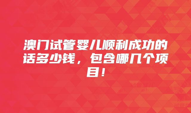 澳门试管婴儿顺利成功的话多少钱,包含哪几个项目!
