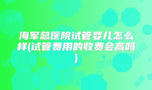 海军总医院试管婴儿怎么样(试管费用的收费会高吗)