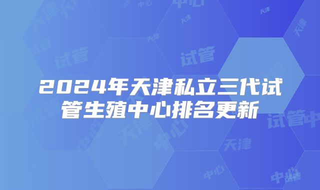 2024年天津私立三代试管生殖中心排名更新