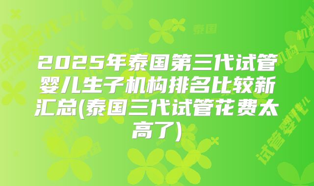 2025年泰国第三代试管婴儿生子机构排名比较新汇总(泰国三代试管花费太高了)