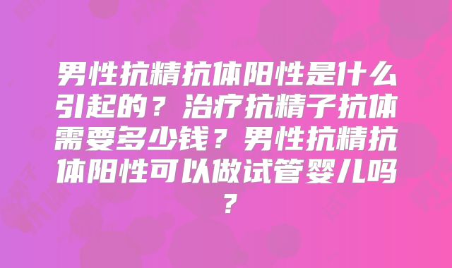 男性抗精抗体阳性是什么引起的?治疗抗精子抗体需要多少钱?男性抗精抗体阳性可以做试管婴儿吗?