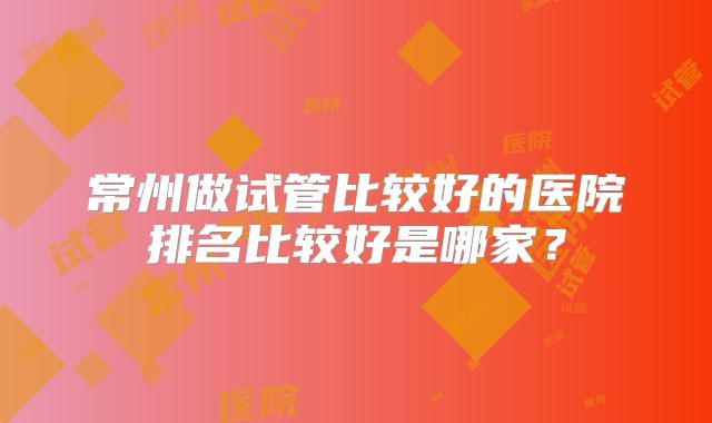 常州做试管比较好的医院排名比较好是哪家?