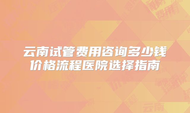 云南试管费用咨询多少钱价格流程医院选择指南