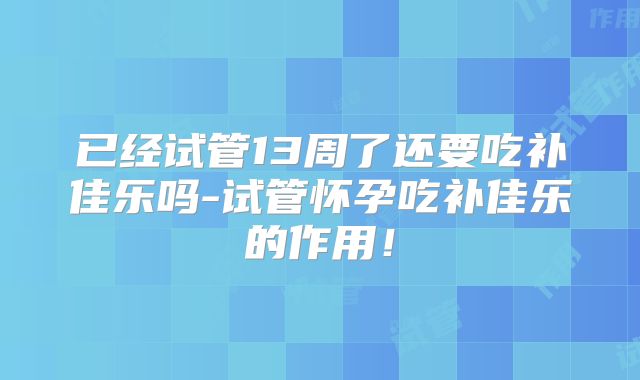 已经试管13周了还要吃补佳乐吗-试管怀孕吃补佳乐的作用！