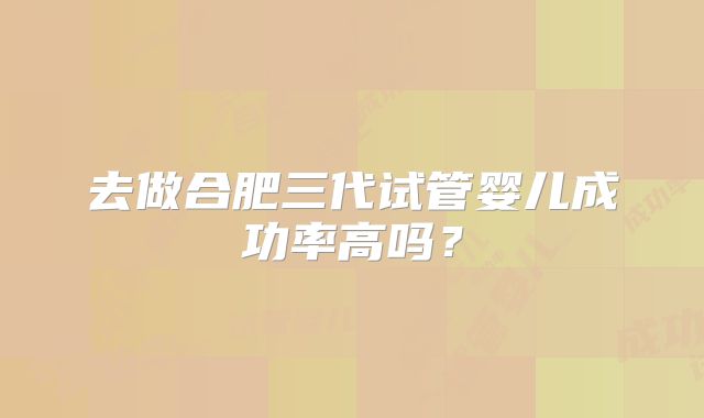 去做合肥三代试管婴儿成功率高吗？