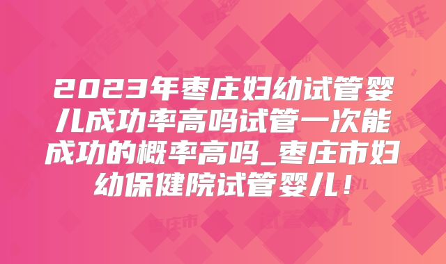 2023年枣庄妇幼试管婴儿成功率高吗试管一次能成功的概率高吗_枣庄市妇幼保健院试管婴儿！