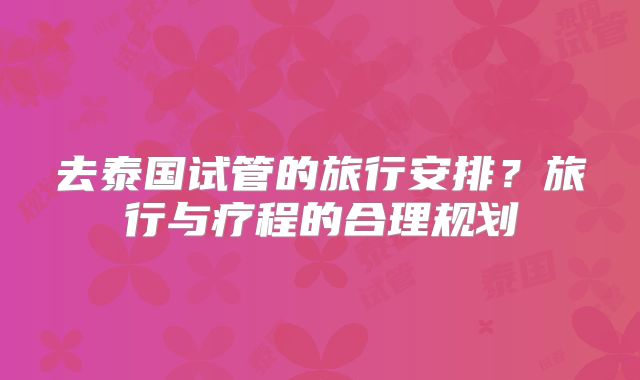 去泰国试管的旅行安排？旅行与疗程的合理规划