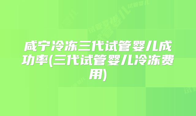 咸宁冷冻三代试管婴儿成功率(三代试管婴儿冷冻费用)