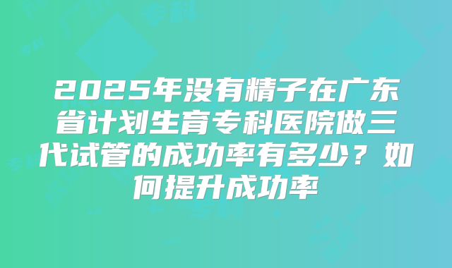 2025年没有精子在广东省计划生育专科医院做三代试管的成功率有多少?如何提升成功率