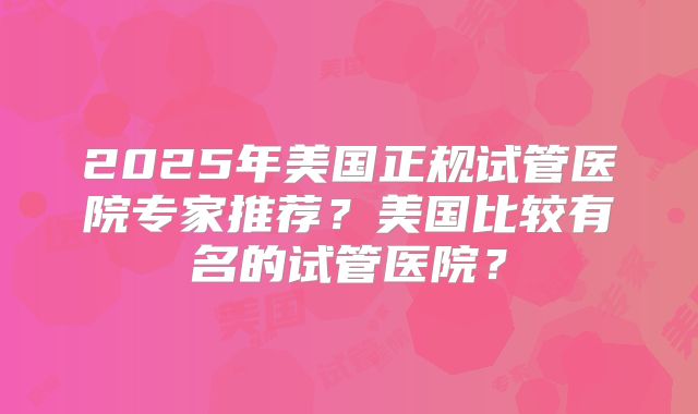2025年美国正规试管医院专家推荐?美国比较有名的试管医院?