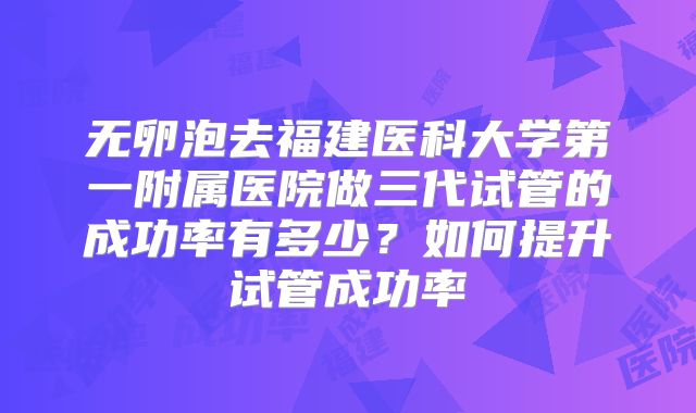 无卵泡去福建医科大学第一附属医院做三代试管的成功率有多少?如何提升试管成功率