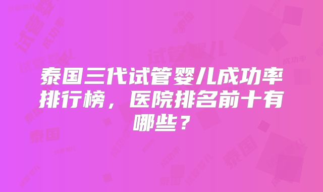 泰国三代试管婴儿成功率排行榜，医院排名前十有哪些？