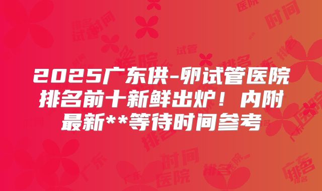 2025广东供-卵试管医院排名前十新鲜出炉！内附最新**等待时间参考