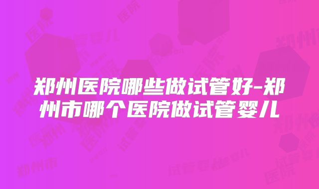 郑州医院哪些做试管好-郑州市哪个医院做试管婴儿