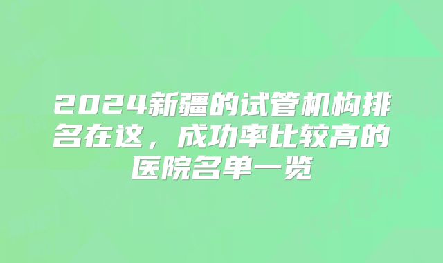2024新疆的试管机构排名在这，成功率比较高的医院名单一览