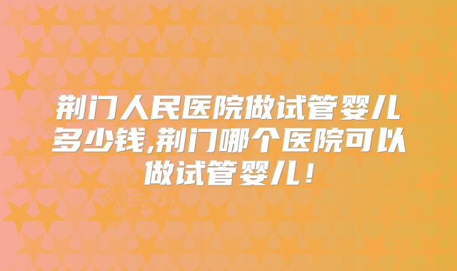 荆门人民医院做试管婴儿多少钱,荆门哪个医院可以做试管婴儿！