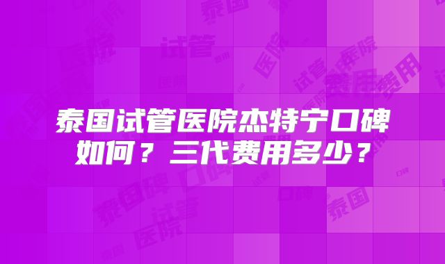 泰国试管医院杰特宁口碑如何？三代费用多少？