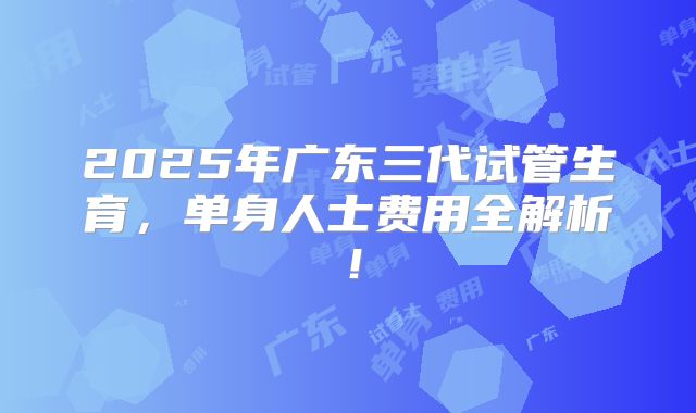 2025年广东三代试管生育，单身人士费用全解析！