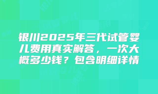 银川2025年三代试管婴儿费用真实解答,一次大概多少钱?包含明细详情