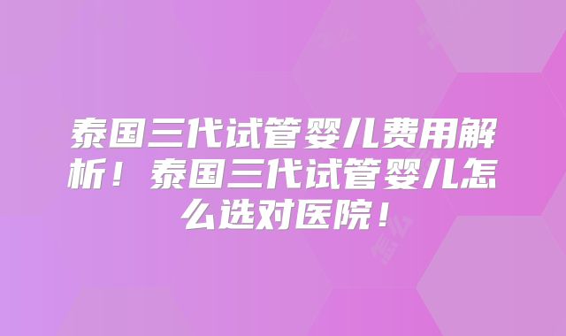 泰国三代试管婴儿费用解析！泰国三代试管婴儿怎么选对医院！
