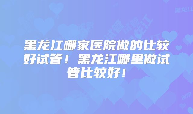 黑龙江哪家医院做的比较好试管！黑龙江哪里做试管比较好！