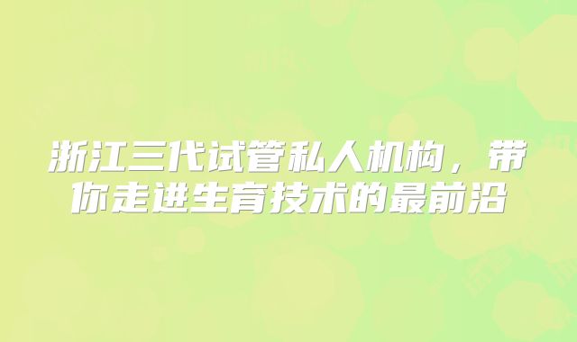 浙江三代试管私人机构,带你走进生育技术的最前沿