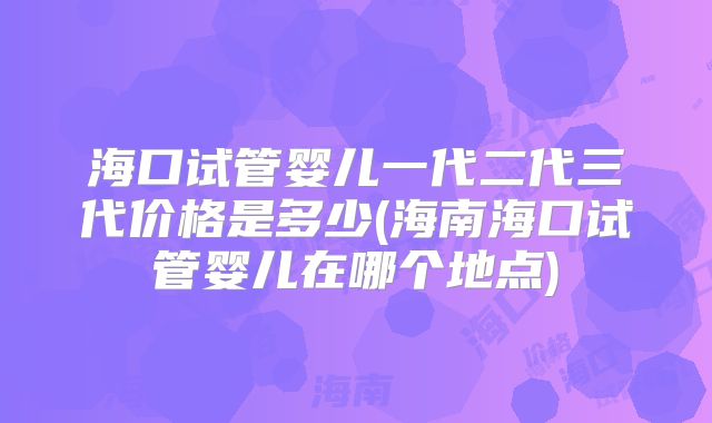 海口试管婴儿一代二代三代价格是多少(海南海口试管婴儿在哪个地点)