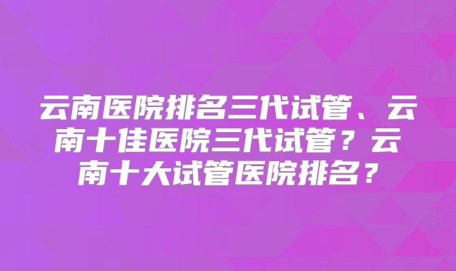 云南医院排名三代试管、云南十佳医院三代试管？云南十大试管医院排名？