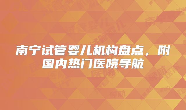 南宁试管婴儿机构盘点，附国内热门医院导航