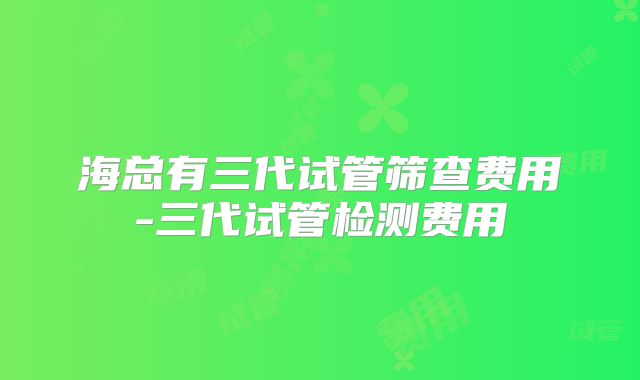 海总有三代试管筛查费用-三代试管检测费用