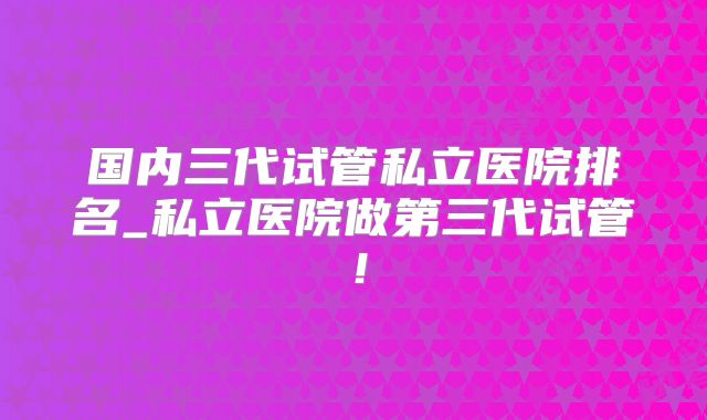 国内三代试管私立医院排名_私立医院做第三代试管！