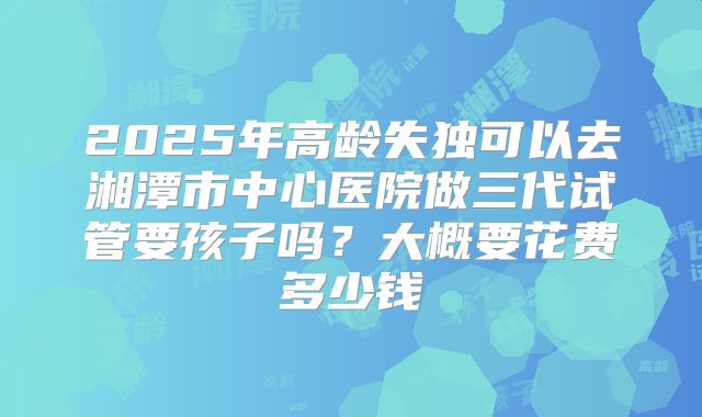 2025年高龄失独可以去湘潭市中心医院做三代试管要孩子吗？大概要花费多少钱