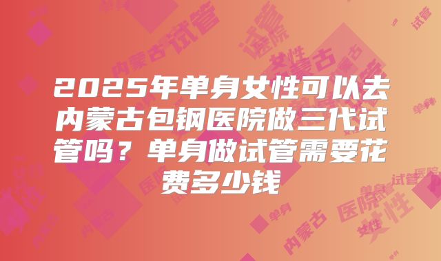 2025年单身女性可以去内蒙古包钢医院做三代试管吗?单身做试管需要花费多少钱