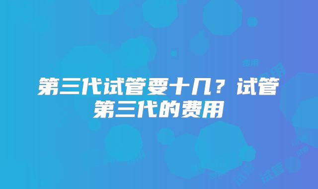 第三代试管要十几？试管第三代的费用