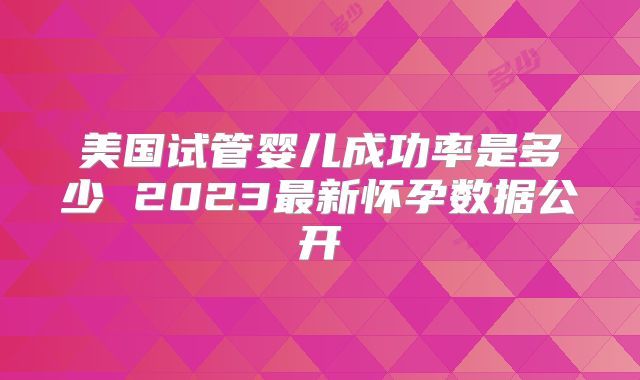 美国试管婴儿成功率是多少 2023最新怀孕数据公开